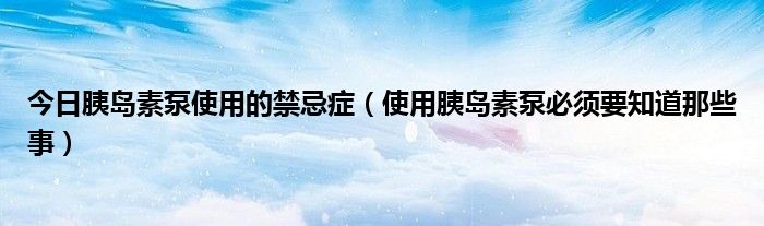 今日胰岛素泵使用的禁忌症（使用胰岛素泵必须要知道那些事）