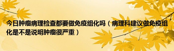 今日肿瘤病理检查都要做免疫组化吗（病理科建议做免疫组化是不是说明肿瘤很严重）