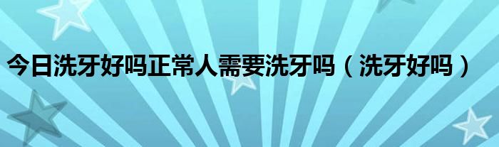 今日洗牙好吗正常人需要洗牙吗（洗牙好吗）