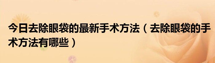 今日去除眼袋的最新手术方法（去除眼袋的手术方法有哪些）