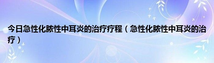 今日急性化脓性中耳炎的治疗疗程（急性化脓性中耳炎的治疗）