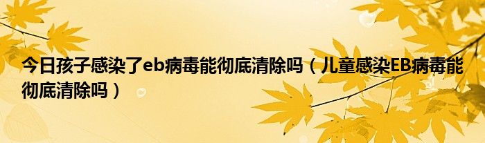 今日孩子感染了eb病毒能彻底清除吗（儿童感染EB病毒能彻底清除吗）