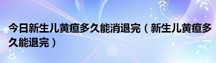 今日新生儿黄疸多久能消退完（新生儿黄疸多久能退完）