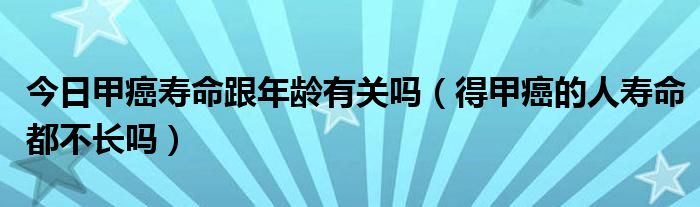 今日甲癌寿命跟年龄有关吗（得甲癌的人寿命都不长吗）