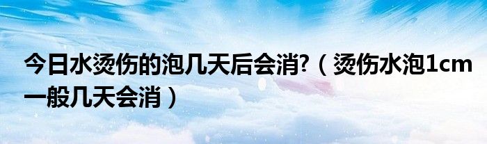 今日水烫伤的泡几天后会消?（烫伤水泡1cm一般几天会消）