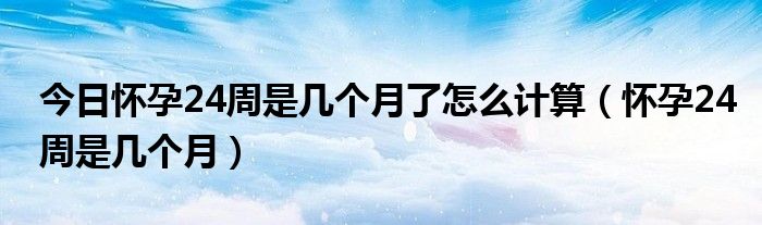 今日怀孕24周是几个月了怎么计算（怀孕24周是几个月）