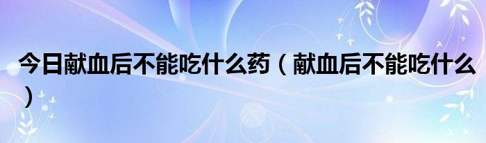 今日献血后不能吃什么药（献血后不能吃什么）