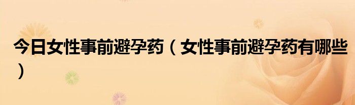 今日女性事前避孕药（女性事前避孕药有哪些）