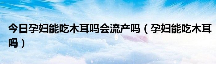 今日孕妇能吃木耳吗会流产吗（孕妇能吃木耳吗）