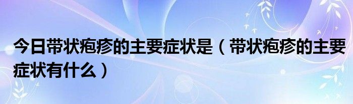 今日带状疱疹的主要症状是（带状疱疹的主要症状有什么）