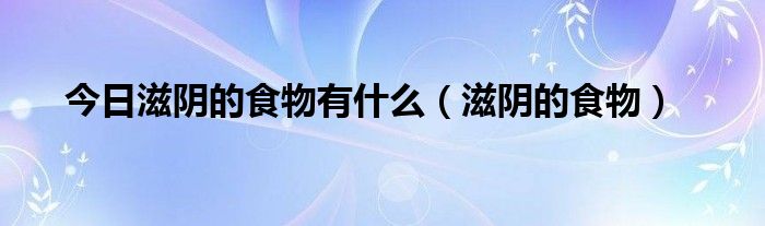 今日滋阴的食物有什么（滋阴的食物）