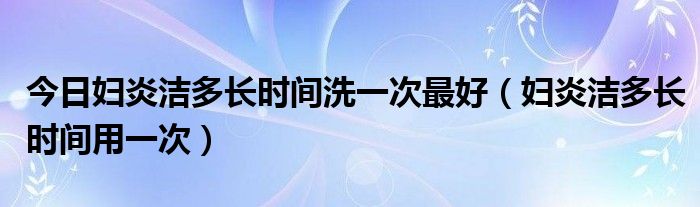 今日妇炎洁多长时间洗一次最好（妇炎洁多长时间用一次）