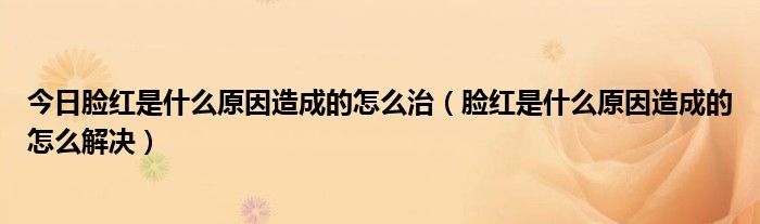 今日脸红是什么原因造成的怎么治（脸红是什么原因造成的怎么解决）