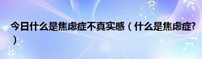 今日什么是焦虑症不真实感（什么是焦虑症?）