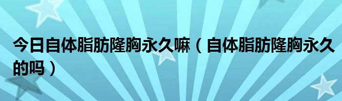 今日自体脂肪隆胸永久嘛（自体脂肪隆胸永久的吗）