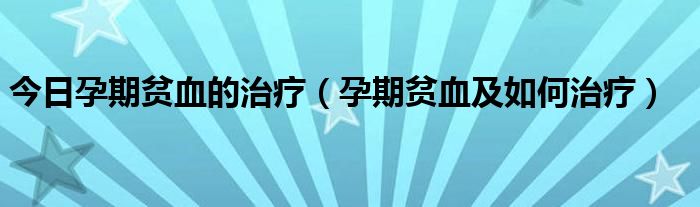 今日孕期贫血的治疗（孕期贫血及如何治疗）