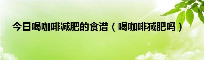 今日喝咖啡减肥的食谱（喝咖啡减肥吗）