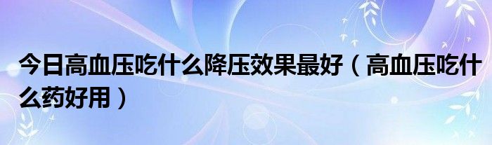 今日高血压吃什么降压效果最好（高血压吃什么药好用）