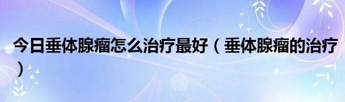 今日垂体腺瘤怎么治疗最好（垂体腺瘤的治疗）