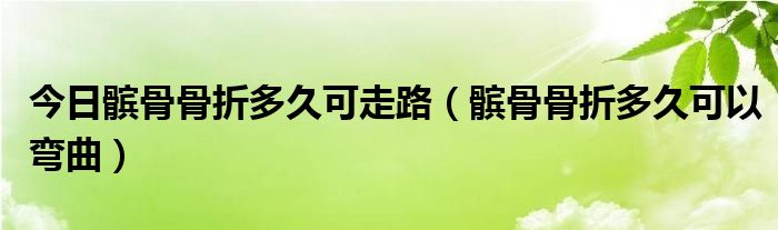 今日髌骨骨折多久可走路（髌骨骨折多久可以弯曲）