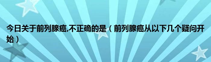 今日关于前列腺癌,不正确的是（前列腺癌从以下几个疑问开始）