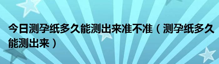 今日测孕纸多久能测出来准不准（测孕纸多久能测出来）