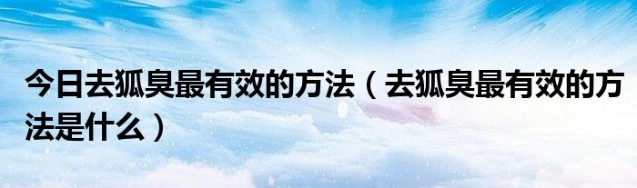 今日去狐臭最有效的方法（去狐臭最有效的方法是什么）