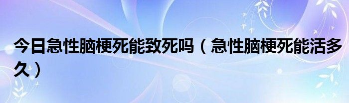 今日急性脑梗死能致死吗（急性脑梗死能活多久）