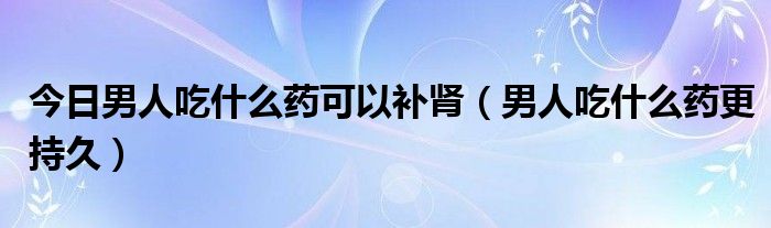 今日男人吃什么药可以补肾（男人吃什么药更持久）