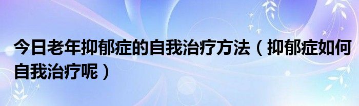 今日老年抑郁症的自我治疗方法（抑郁症如何自我治疗呢）