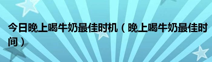 今日晚上喝牛奶最佳时机（晚上喝牛奶最佳时间）