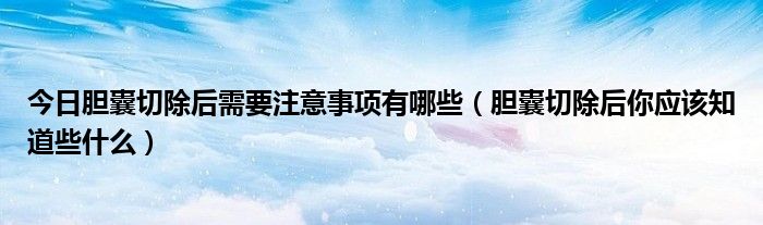 今日胆囊切除后需要注意事项有哪些（胆囊切除后你应该知道些什么）