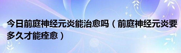 今日前庭神经元炎能治愈吗（前庭神经元炎要多久才能痊愈）