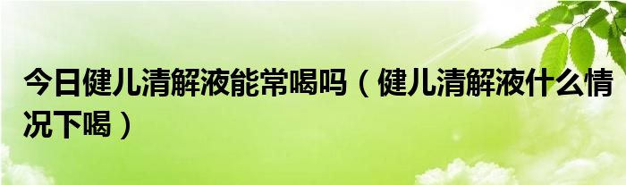 今日健儿清解液能常喝吗（健儿清解液什么情况下喝）