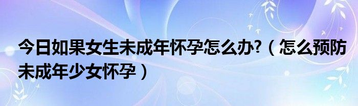 今日如果女生未成年怀孕怎么办?（怎么预防未成年少女怀孕）