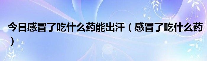 今日感冒了吃什么药能出汗（感冒了吃什么药）