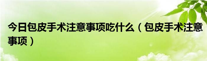 今日包皮手术注意事项吃什么（包皮手术注意事项）