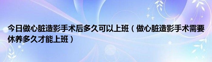 今日做心脏造影手术后多久可以上班（做心脏造影手术需要休养多久才能上班）