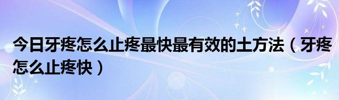 今日牙疼怎么止疼最快最有效的土方法（牙疼怎么止疼快）