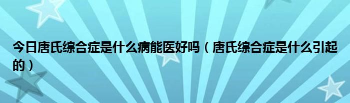 今日唐氏综合症是什么病能医好吗（唐氏综合症是什么引起的）