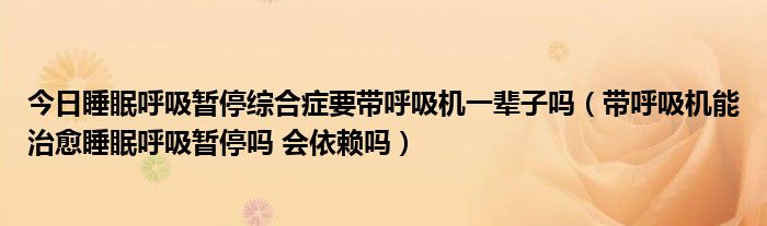 今日睡眠呼吸暂停综合症要带呼吸机一辈子吗（带呼吸机能治愈睡眠呼吸暂停吗 会依赖吗）