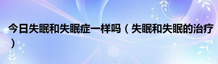 今日失眠和失眠症一样吗（失眠和失眠的治疗）