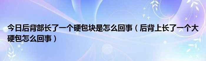 今日后背部长了一个硬包块是怎么回事（后背上长了一个大硬包怎么回事）