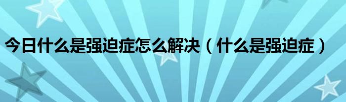 今日什么是强迫症怎么解决（什么是强迫症）