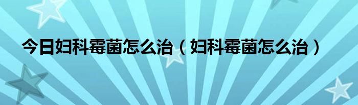 今日妇科霉菌怎么治（妇科霉菌怎么治）