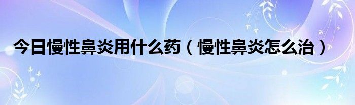 今日慢性鼻炎用什么药（慢性鼻炎怎么治）