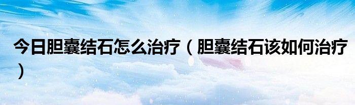 今日胆囊结石怎么治疗（胆囊结石该如何治疗）