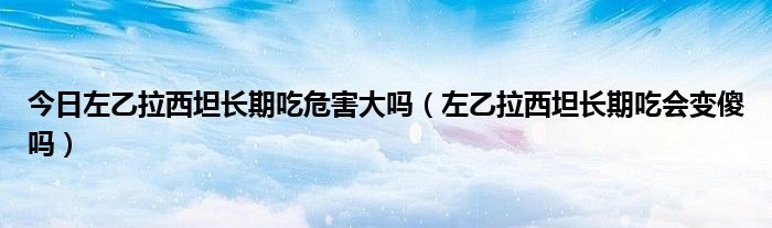 今日左乙拉西坦长期吃危害大吗（左乙拉西坦长期吃会变傻吗）