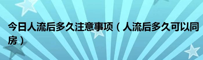 今日人流后多久注意事项（人流后多久可以同房）