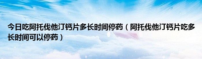 今日吃阿托伐他汀钙片多长时间停药（阿托伐他汀钙片吃多长时间可以停药）